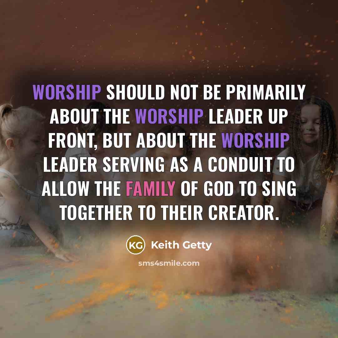 “Worship should not be primarily about the worship leader up front, but about the worship leader serving as a conduit to allow the family of God to sing together to their Creator.” quote by Keith Getty