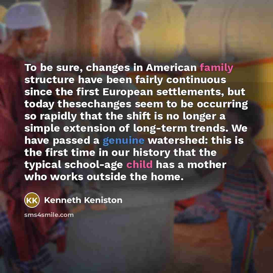 “To be sure, changes in American family structure have been fairly continuous since the first European settlements, but today thesechanges seem to be occurring so rapidly that the shift is no longer a simple extension of long-term trends. We have passed a genuine watershed: this is the first time…” quote by Kenneth Keniston