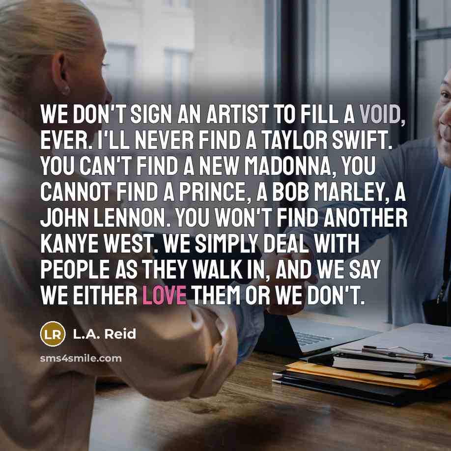 “We don't sign an artist to fill a void, ever. I'll never find a Taylor Swift. You can't find a new Madonna, you cannot find a Prince, a Bob Marley, a John Lennon. You won't find another Kanye West. We simply deal with people as they walk in, and we say we either love them or we don't.” quote by L.A. Reid