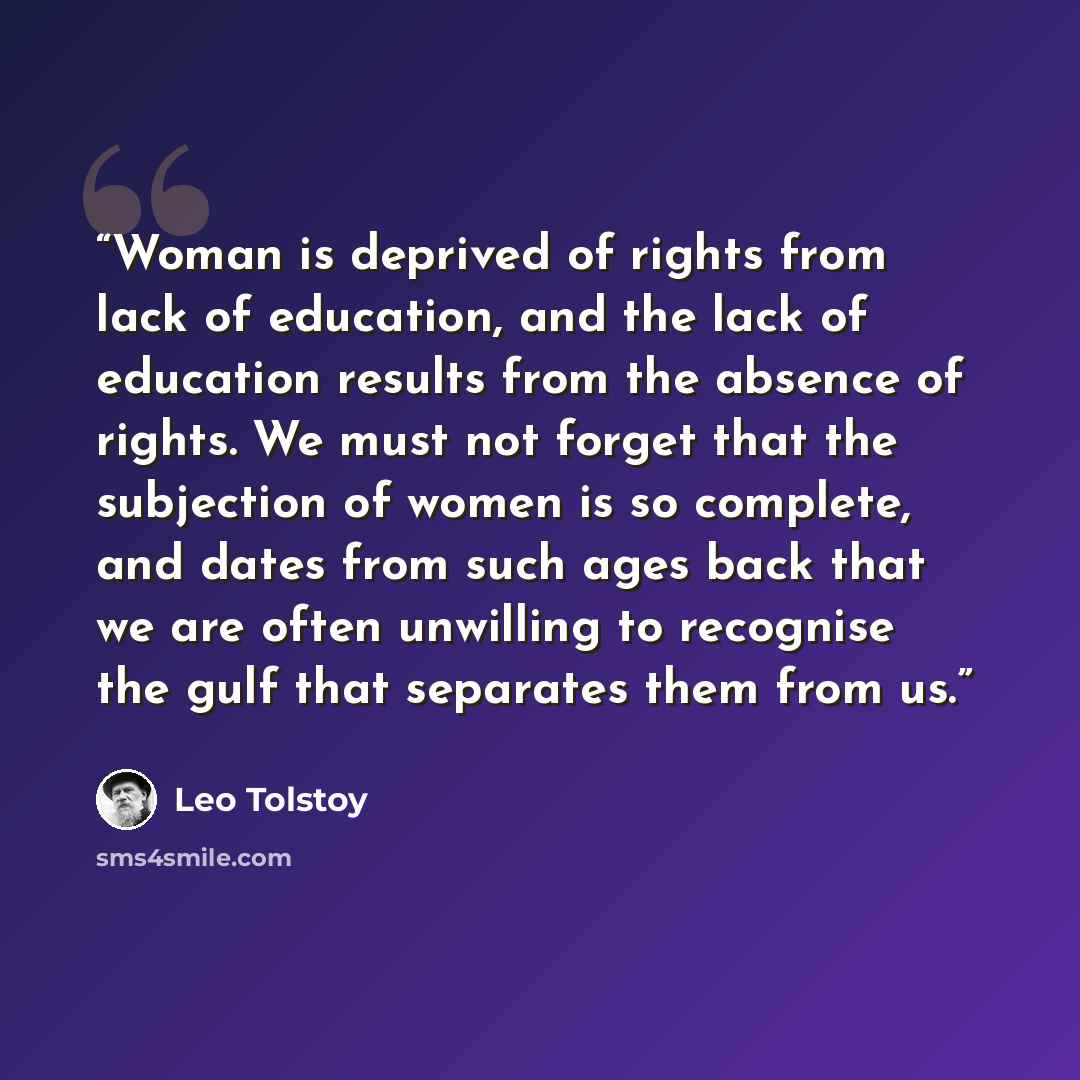 “Woman is deprived of rights from lack of education, and the lack of education results from the absence of rights. We must not forget that the subjection of women is so complete, and dates from such ages back that we are often unwilling to recognise the gulf that separates them from us.” quote by Leo Tolstoy