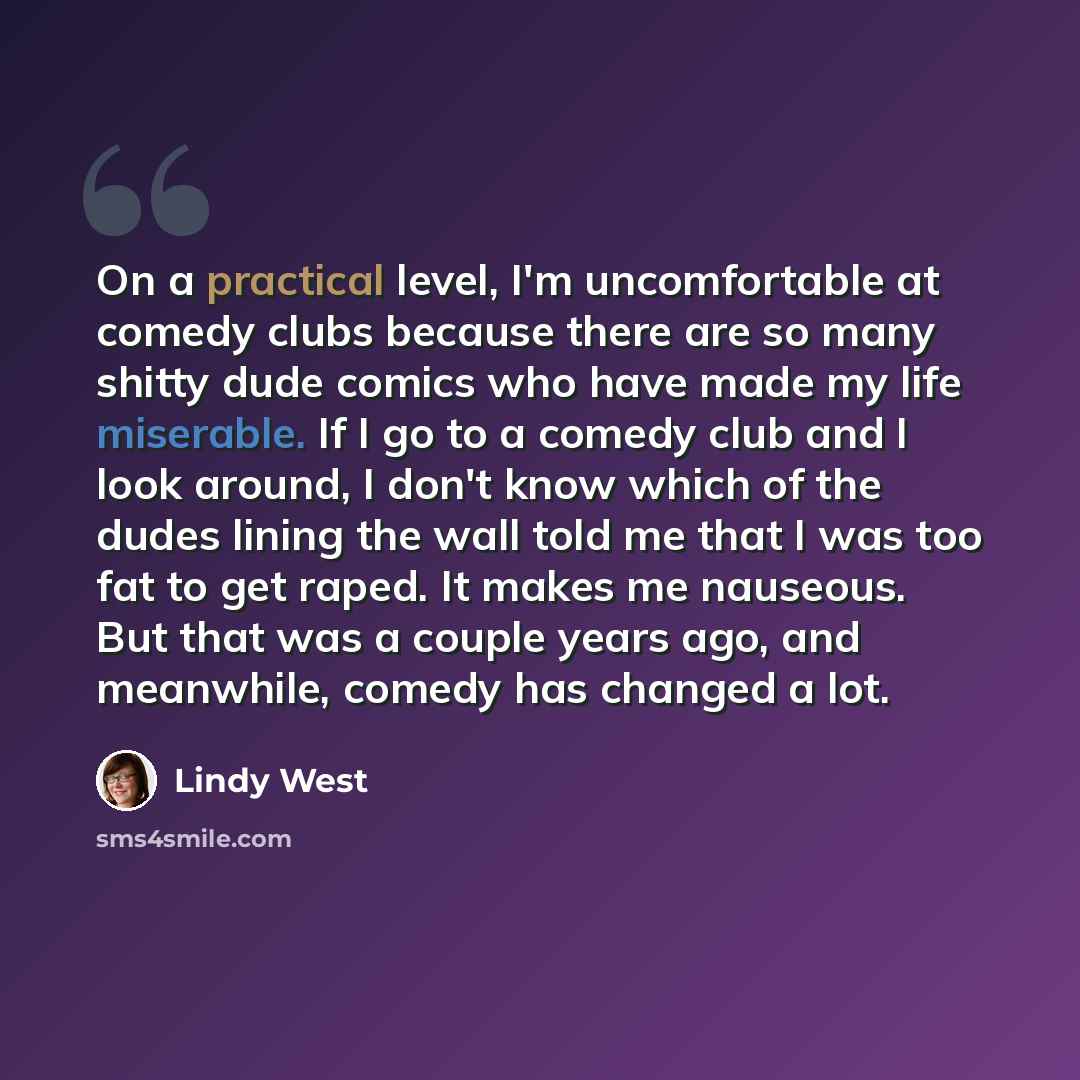 “On a practical level, I'm uncomfortable at comedy clubs because there are so many shitty dude comics who have made my life miserable. If I go to a comedy club and I look around, I don't know which of the dudes lining the wall told me that I was too fat to get raped. It makes me nauseous. But that…” quote by Lindy West