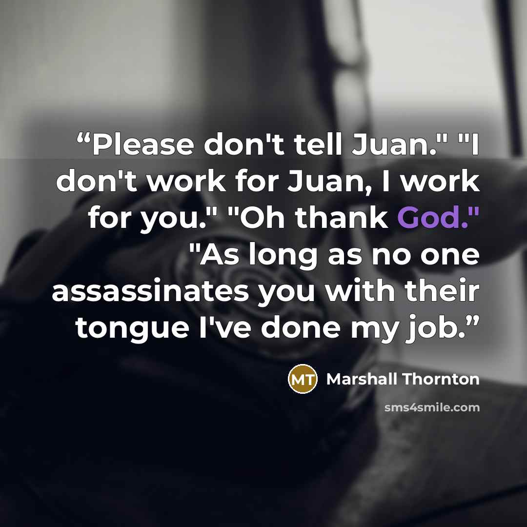 “Please don't tell Juan." "I don't work for Juan, I work for you." "Oh thank God." "As long as no one assassinates you with their tongue I've done my job.” quote by Marshall Thornton
