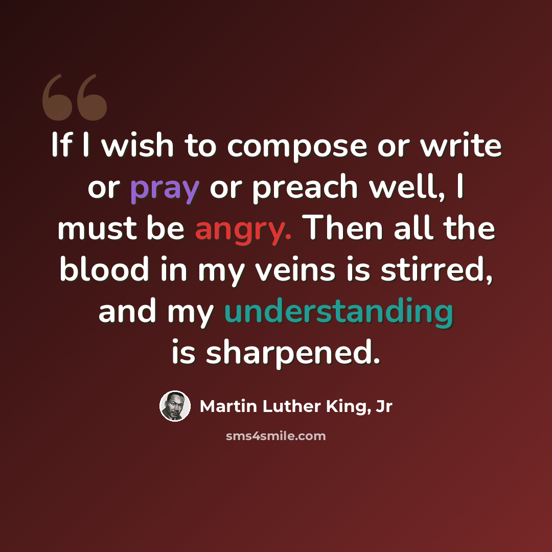 “If I wish to compose or write or pray or preach well, I must be angry. Then all the blood in my veins is stirred, and my understanding is sharpened.” quote by Martin Luther King, Jr