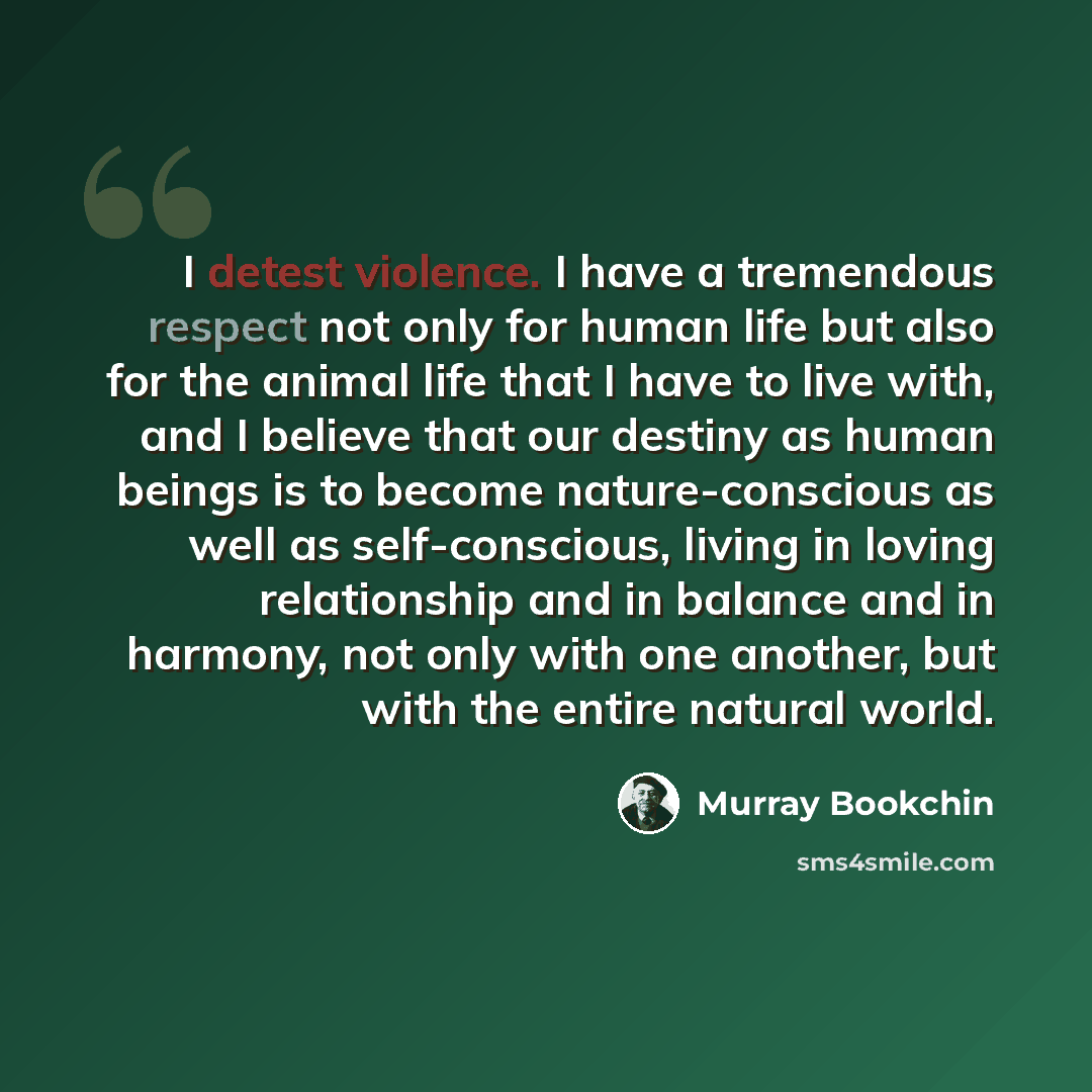 “I detest violence. I have a tremendous respect not only for human life but also for the animal life that I have to live with, and I believe that our destiny as human beings is to become nature-conscious as well as self-conscious, living in loving relationship and in balance and in harmony, not…” quote by Murray Bookchin