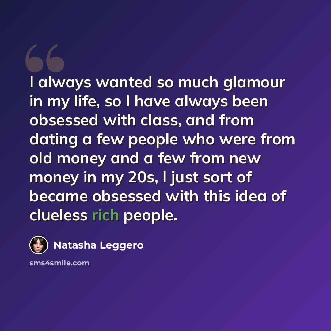 “I always wanted so much glamour in my life, so I have always been obsessed with class, and from dating a few people who were from old money and a few from new money in my 20s, I just sort of became obsessed with this idea of clueless rich people.” quote by Natasha Leggero