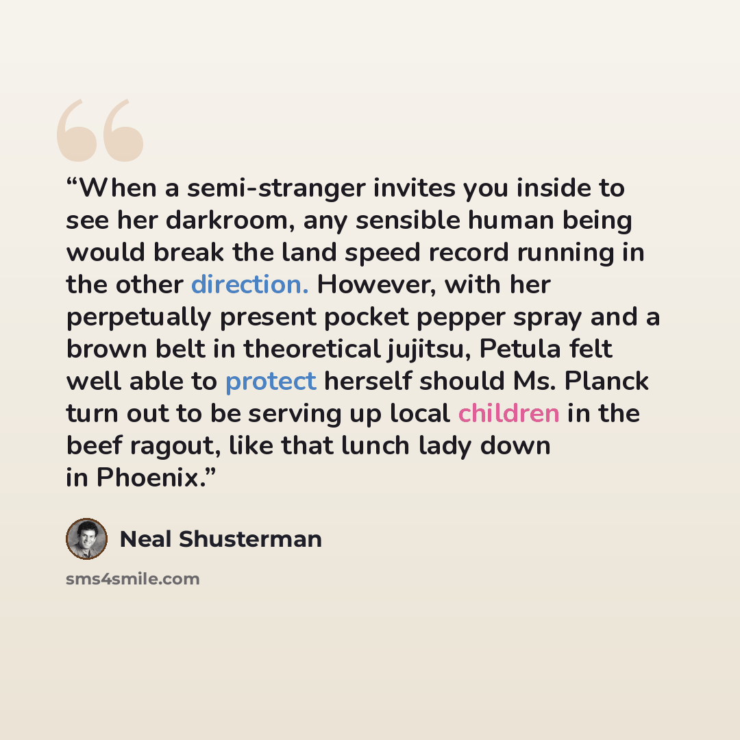 “When a semi-stranger invites you inside to see her darkroom, any sensible human being would break the land speed record running in the other direction. However, with her perpetually present pocket pepper spray and a brown belt in theoretical jujitsu, Petula felt well able to protect herself should…” quote by Neal Shusterman