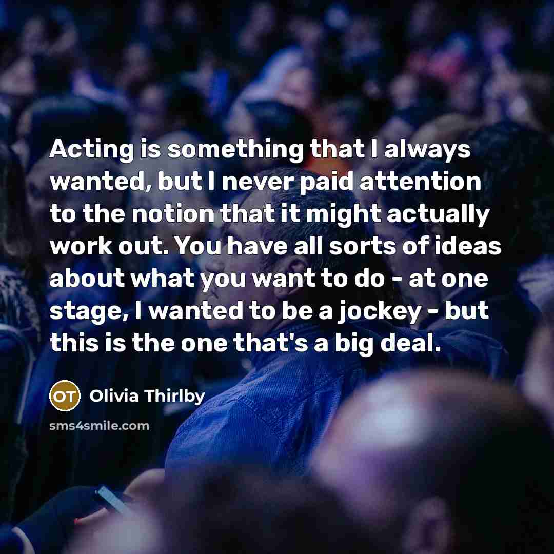 “Acting is something that I always wanted, but I never paid attention to the notion that it might actually work out. You have all sorts of ideas about what you want to do - at one stage, I wanted to be a jockey - but this is the one that's a big deal.” quote by Olivia Thirlby