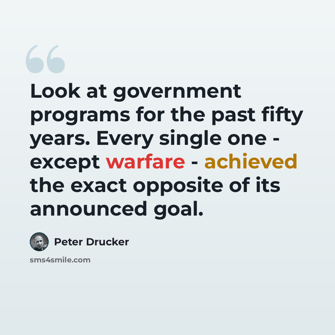 “Look at government programs for the past fifty years. Every single one - except warfare - achieved the exact opposite of its announced goal.” quote by Peter Drucker