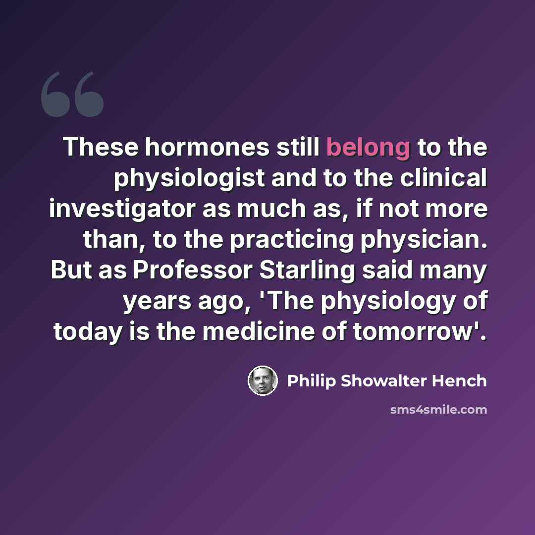 “These hormones still belong to the physiologist and to the clinical investigator as much as, if not more than, to the practicing physician. But as Professor Starling said many years ago, 'The physiology of today is the medicine of tomorrow'.” quote by Philip Showalter Hench