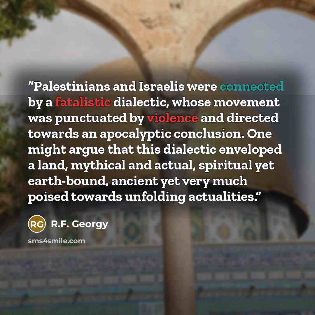 “Palestinians and Israelis were connected by a fatalistic dialectic, whose movement was punctuated by violence and directed towards an apocalyptic conclusion. One might argue that this dialectic enveloped a land, mythical and actual, spiritual yet earth-bound, ancient yet very much poised towards…” quote by R.F. Georgy