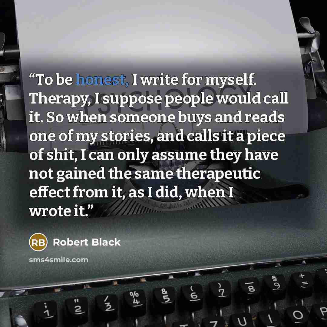 “To be honest, I write for myself. Therapy, I suppose people would call it. So when someone buys and reads one of my stories, and calls it a piece of shit, I can only assume they have not gained the same therapeutic effect from it, as I did, when I wrote it.” quote by Robert Black