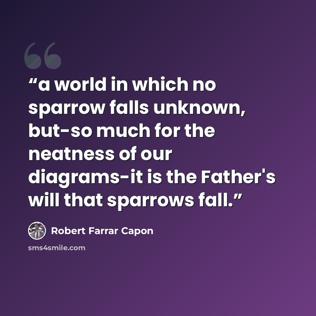“a world in which no sparrow falls unknown, but-so much for the neatness of our diagrams-it is the Father's will that sparrows fall.” quote by Robert Farrar Capon