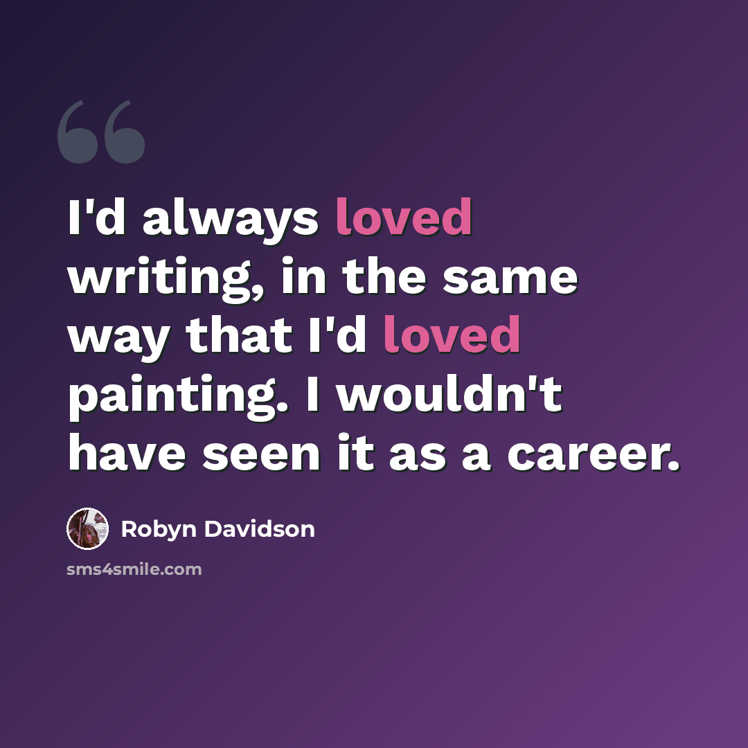 “I'd always loved writing, in the same way that I'd loved painting. I wouldn't have seen it as a career.” quote by Robyn Davidson