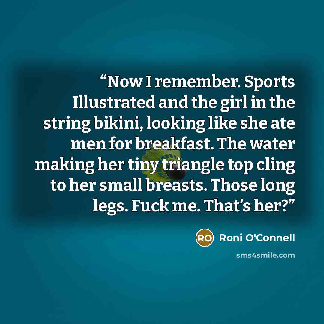 “Now I remember. Sports Illustrated and the girl in the string bikini, looking like she ate men for breakfast. The water making her tiny triangle top cling to her small breasts. Those long legs. Fuck me. That’s her?” quote by Roni O'Connell