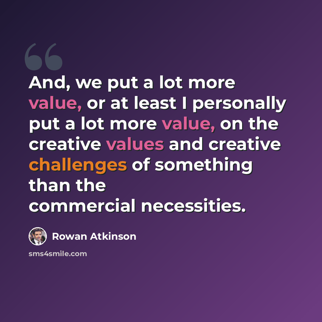 “And, we put a lot more value, or at least I personally put a lot more value, on the creative values and creative challenges of something than the commercial necessities.” quote by Rowan Atkinson