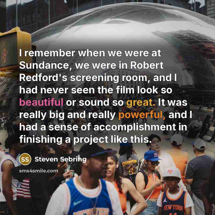 “I remember when we were at Sundance, we were in Robert Redford's screening room, and I had never seen the film look so beautiful or sound so great. It was really big and really powerful, and I had a sense of accomplishment in finishing a project like this.” quote by Steven Sebring