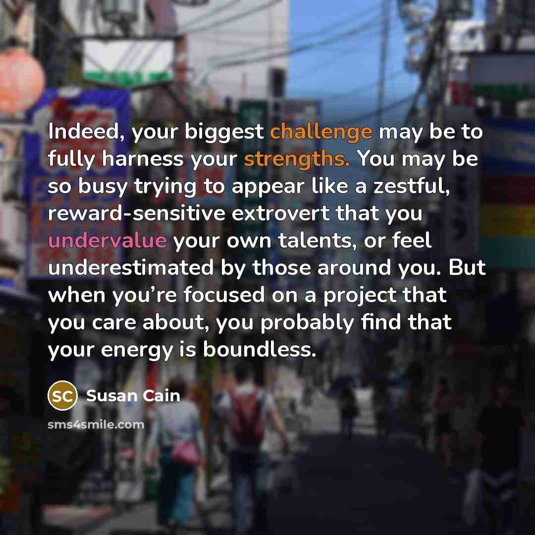 “Indeed, your biggest challenge may be to fully harness your strengths. You may be so busy trying to appear like a zestful, reward-sensitive extrovert that you undervalue your own talents, or feel underestimated by those around you. But when you’re focused on a project that you care about, you…” quote by Susan Cain