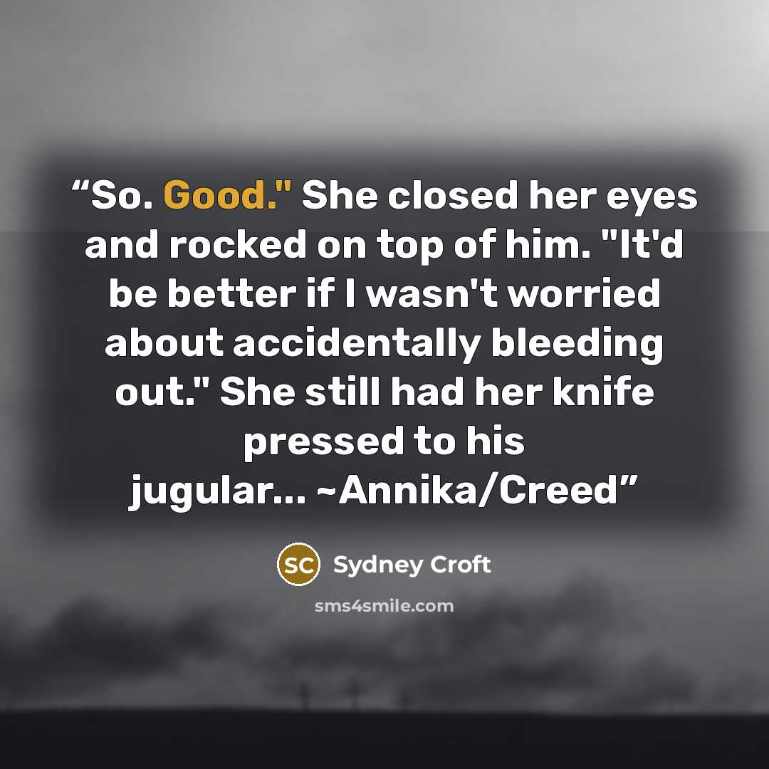 “So. Good." She closed her eyes and rocked on top of him. "It'd be better if I wasn't worried about accidentally bleeding out." She still had her knife pressed to his jugular... ~Annika/Creed” quote by Sydney Croft