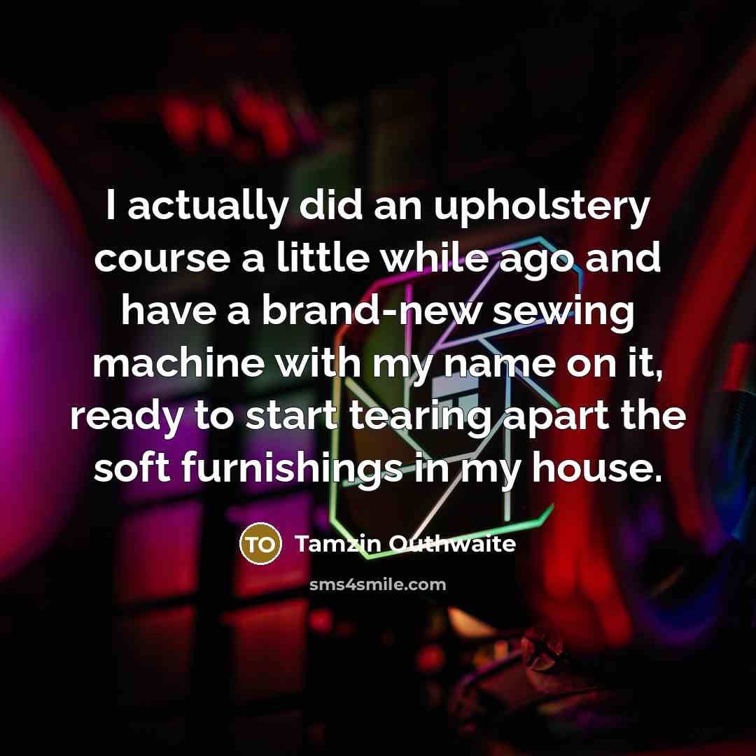 “I actually did an upholstery course a little while ago and have a brand-new sewing machine with my name on it, ready to start tearing apart the soft furnishings in my house.” quote by Tamzin Outhwaite