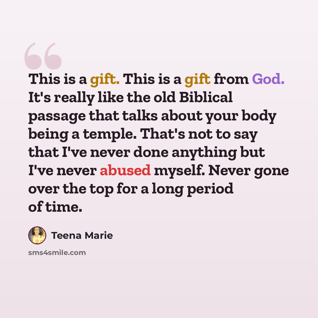 “This is a gift. This is a gift from God. It's really like the old Biblical passage that talks about your body being a temple. That's not to say that I've never done anything but I've never abused myself. Never gone over the top for a long period of time.” quote by Teena Marie
