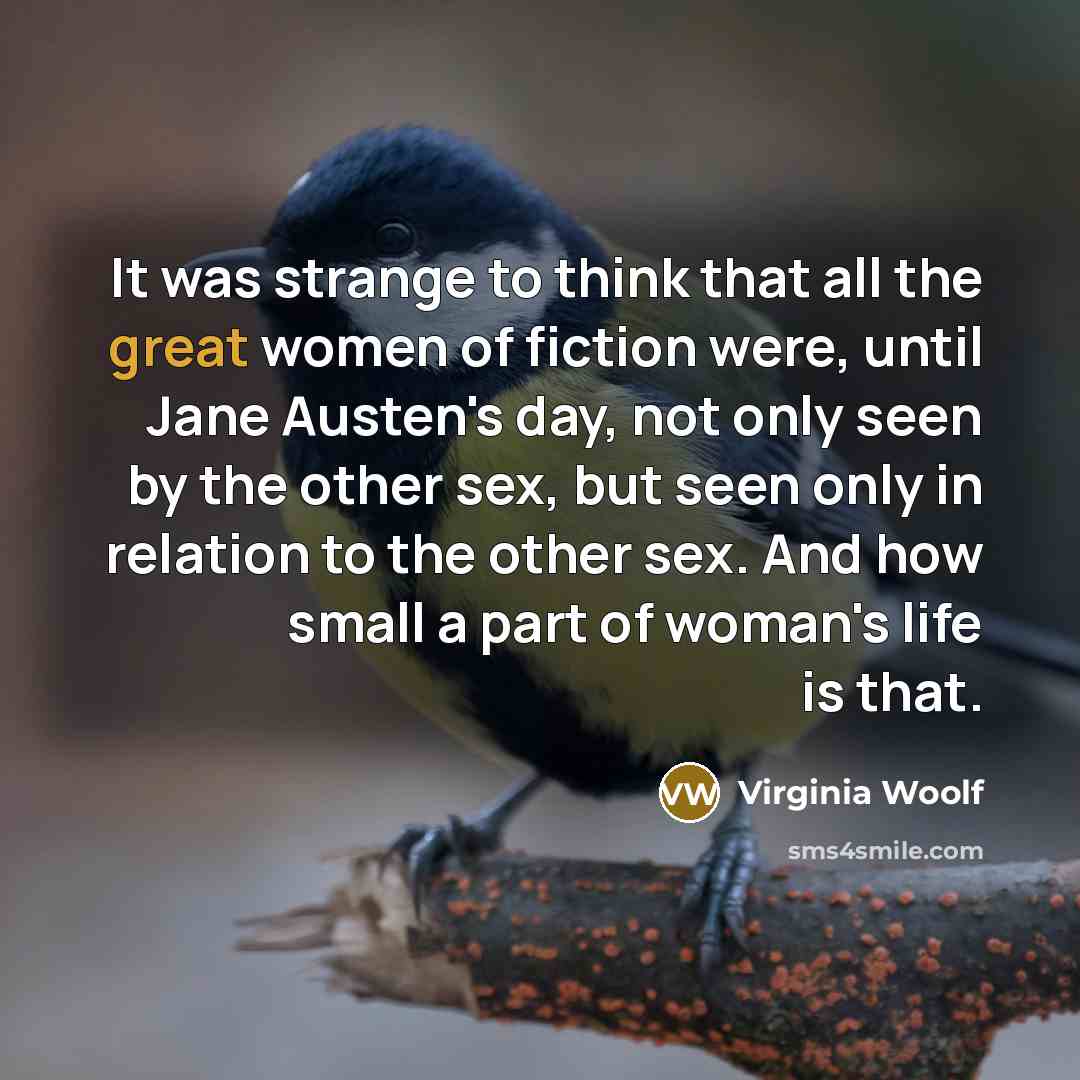 “It was strange to think that all the great women of fiction were, until Jane Austen's day, not only seen by the other sex, but seen only in relation to the other sex. And how small a part of woman's life is that.” quote by Virginia Woolf