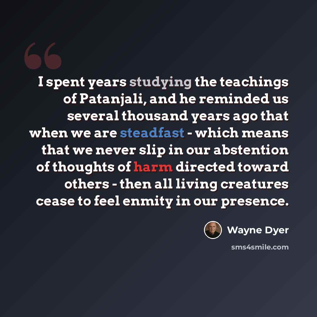 “I spent years studying the teachings of Patanjali, and he reminded us several thousand years ago that when we are steadfast - which means that we never slip in our abstention of thoughts of harm directed toward others - then all living creatures cease to feel enmity in our presence.” quote by Wayne Dyer