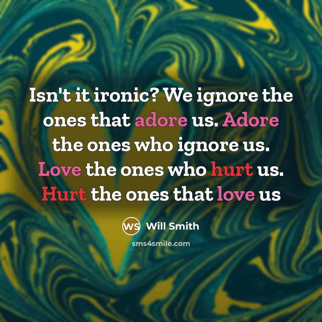 “Isn't it ironic? We ignore the ones that adore us. Adore the ones who ignore us. Love the ones who hurt us. Hurt the ones that love us” quote by Will Smith