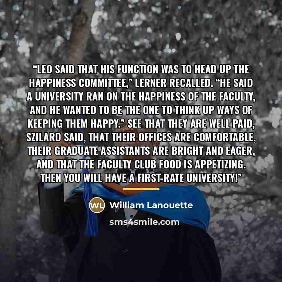 “Leo said that his function was to head up the Happiness Committee,” Lerner recalled. “He said a university ran on the happiness of the faculty, and he wanted to be the one to think up ways of keeping them happy.” See that they are well paid, Szilard said, that their offices are comfortable, their…” quote by William Lanouette