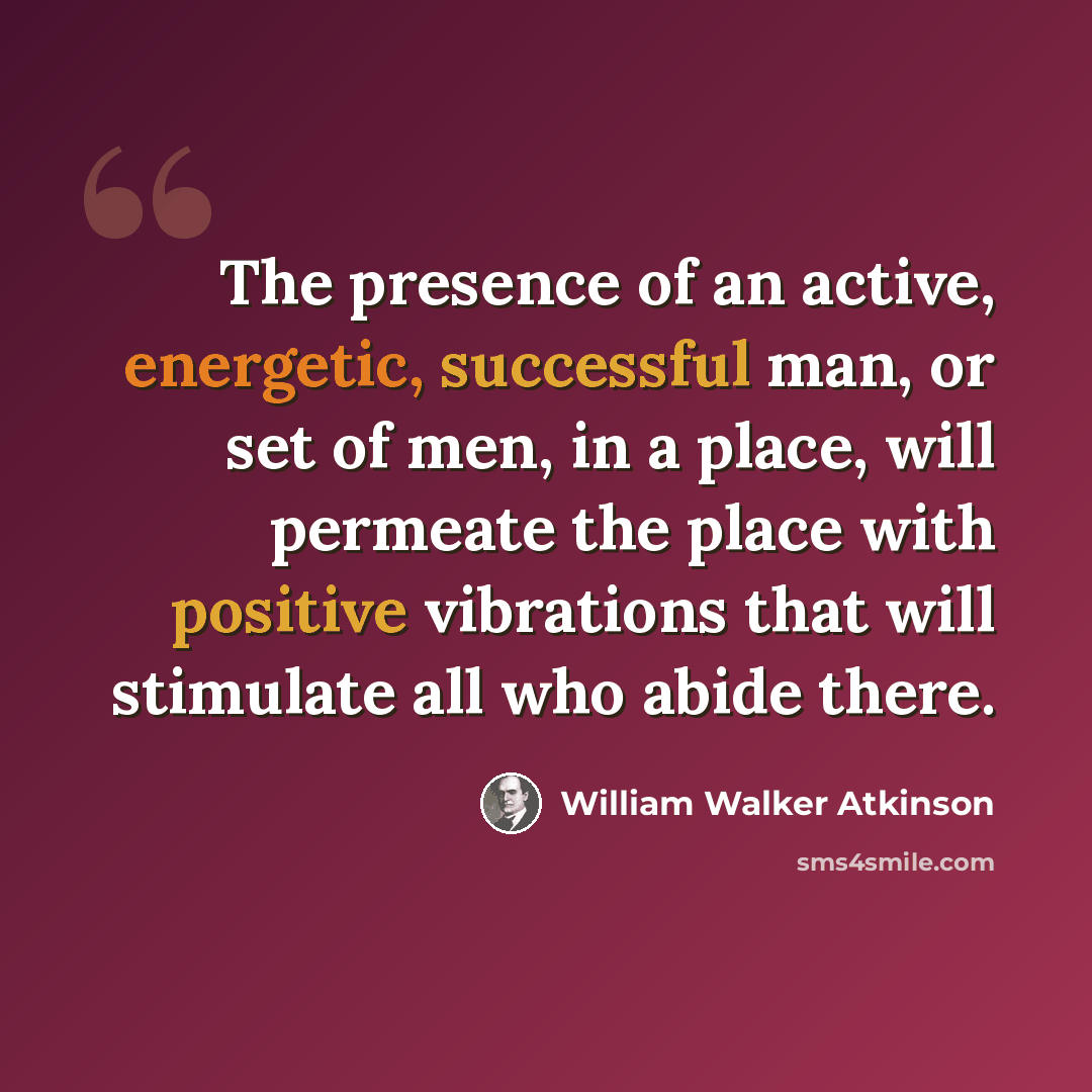 “The presence of an active, energetic, successful man, or set of men, in a place, will permeate the place with positive vibrations that will stimulate all who abide there.” quote by William Walker Atkinson
