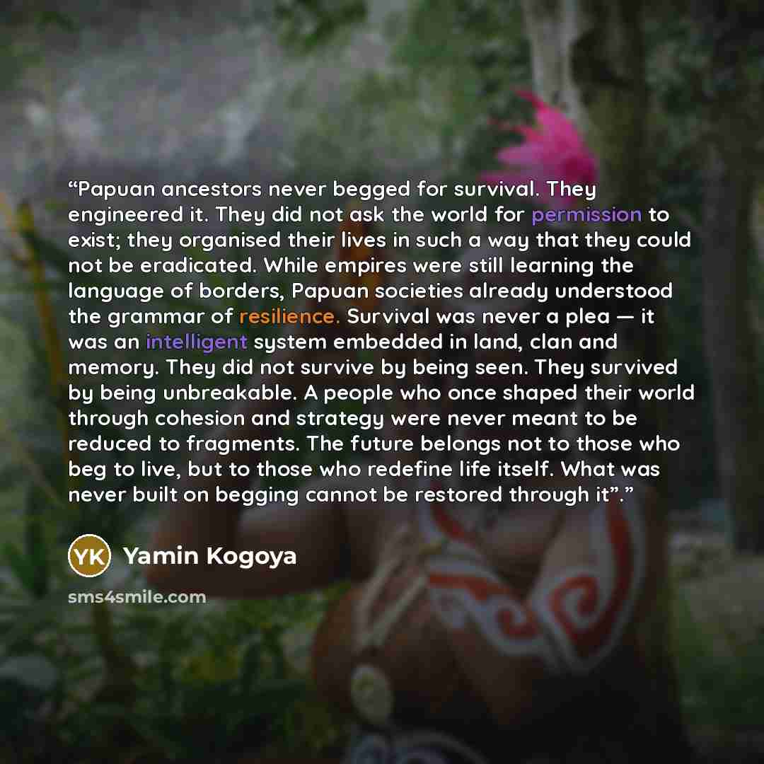 “Papuan ancestors never begged for survival. They engineered it. They did not ask the world for permission to exist; they organised their lives in such a way that they could not be eradicated. While empires were still learning the language of borders, Papuan societies already understood the grammar…” quote by Yamin Kogoya