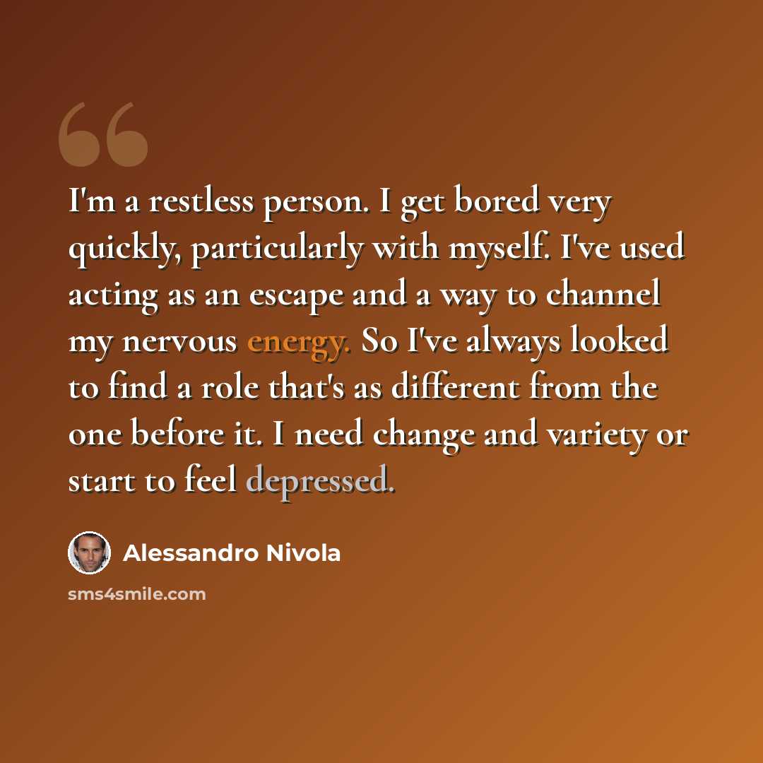 “I'm a restless person. I get bored very quickly, particularly with myself. I've used acting as an escape and a way to channel my nervous energy. So I've always looked to find a role that's as different from the one before it. I need change and variety or start to feel depressed.” quote by Alessandro Nivola
