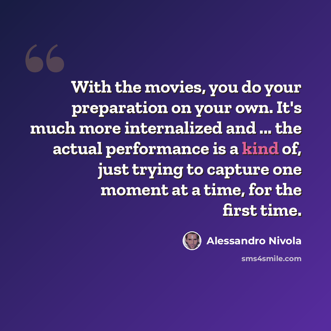 “With the movies, you do your preparation on your own. It's much more internalized and ... the actual performance is a kind of, just trying to capture one moment at a time, for the first time.” quote by Alessandro Nivola