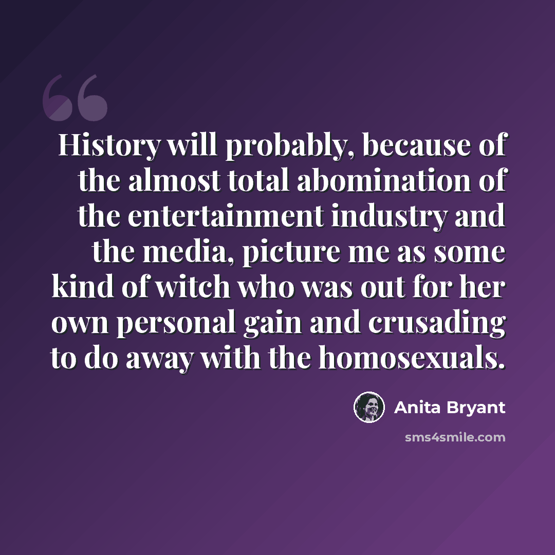 “History will probably, because of the almost total abomination of the entertainment industry and the media, picture me as some kind of witch who was out for her own personal gain and crusading to do away with the homosexuals.” quote by Anita Bryant