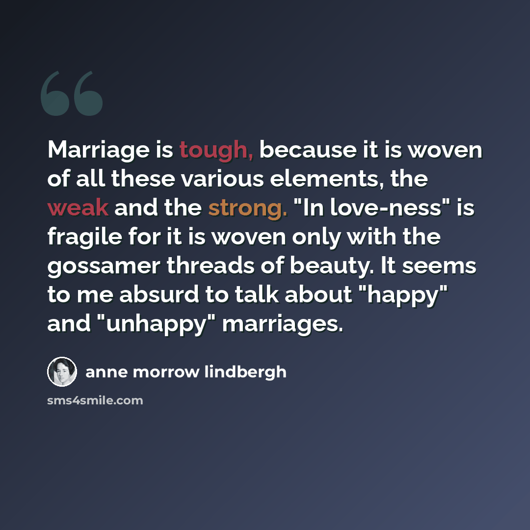 “Marriage is tough, because it is woven of all these various elements, the weak and the strong. "In love-ness" is fragile for it is woven only with the gossamer threads of beauty. It seems to me absurd to talk about "happy" and "unhappy" marriages.” quote by Anne Morrow Lindbergh