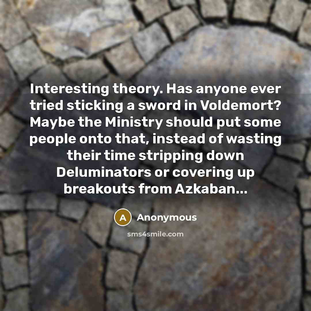 “Interesting theory. Has anyone ever tried sticking a sword in Voldemort? Maybe the Ministry should put some people onto that, instead of wasting their time stripping down Deluminators or covering up breakouts from Azkaban...” quote by Anonymous
