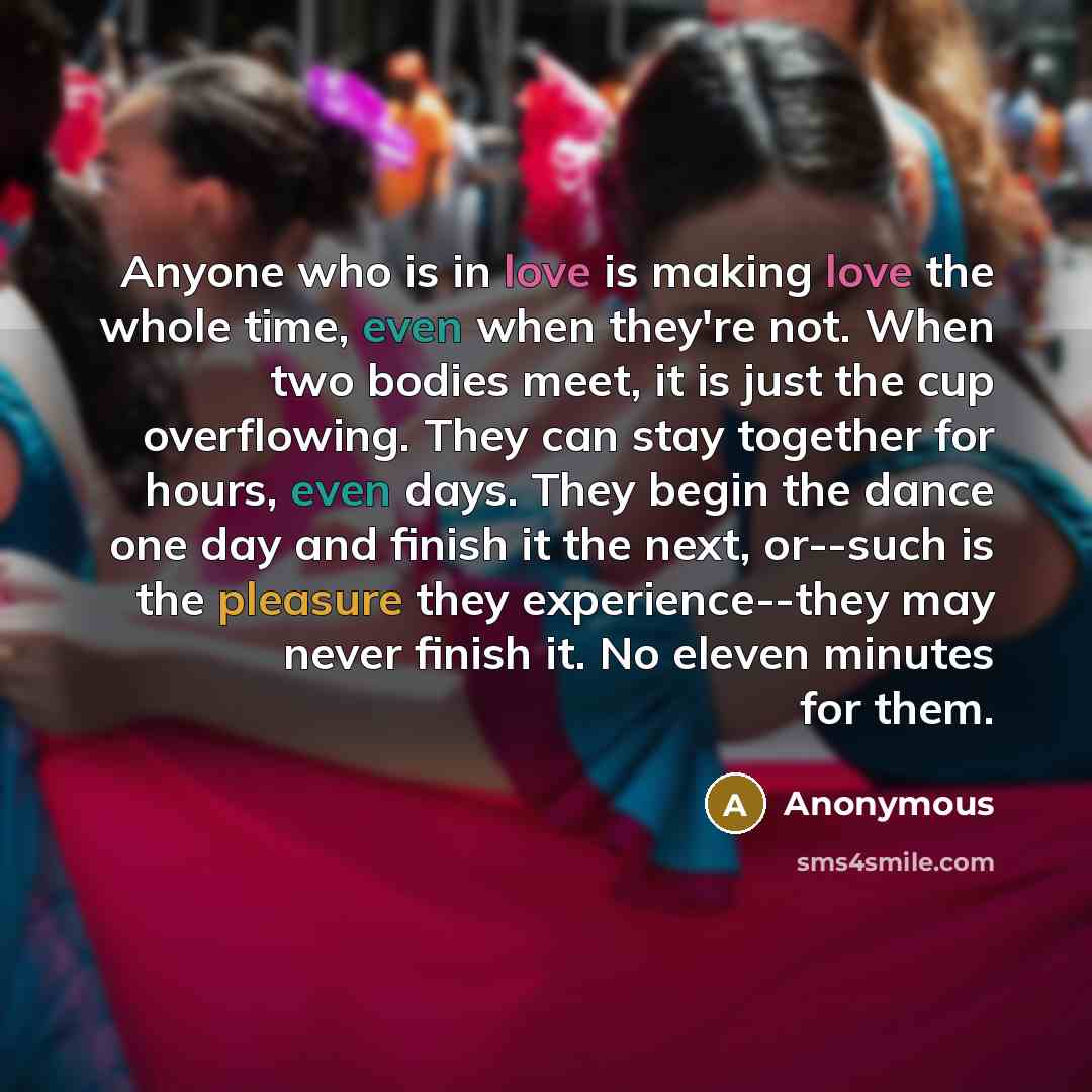 “Anyone who is in love is making love the whole time, even when they're not. When two bodies meet, it is just the cup overflowing. They can stay together for hours, even days. They begin the dance one day and finish it the next, or--such is the pleasure they experience--they may never finish it. No…” quote by Anonymous