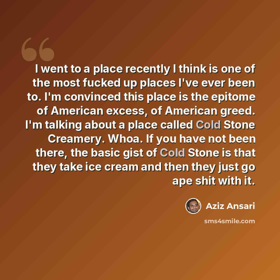 “I went to a place recently I think is one of the most fucked up places I've ever been to. I'm convinced this place is the epitome of American excess, of American greed. I'm talking about a place called Cold Stone Creamery. Whoa. If you have not been there, the basic gist of Cold Stone is that they…” quote by Aziz Ansari