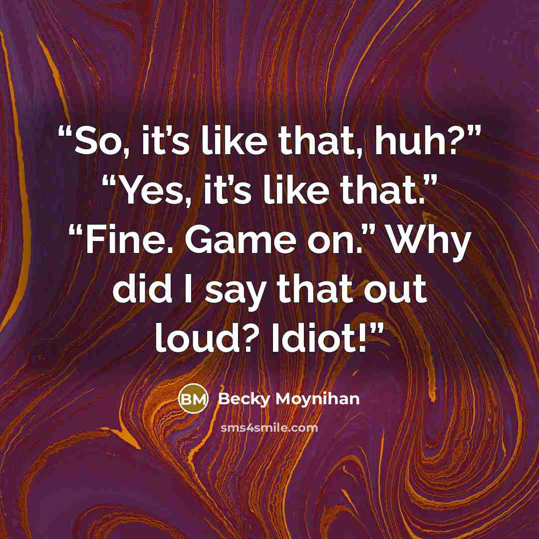 “So, it’s like that, huh?” “Yes, it’s like that.” “Fine. Game on.” Why did I say that out loud? Idiot!” quote by Becky Moynihan