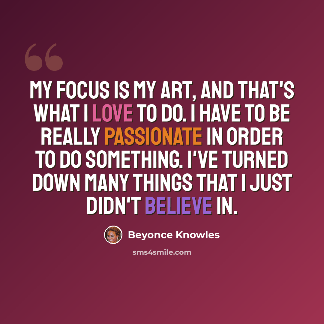 “My focus is my art, and that's what I love to do. I have to be really passionate in order to do something. I've turned down many things that I just didn't believe in.” quote by Beyonce Knowles
