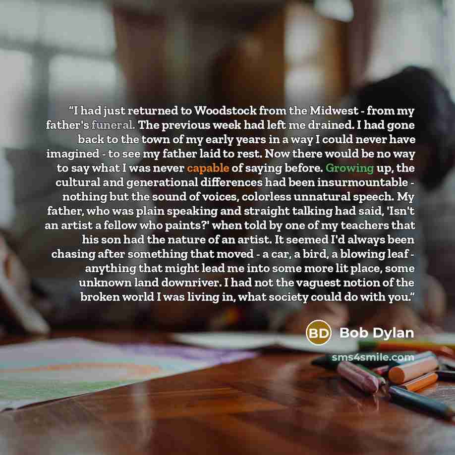 “I had just returned to Woodstock from the Midwest - from my father's funeral. The previous week had left me drained. I had gone back to the town of my early years in a way I could never have imagined - to see my father laid to rest. Now there would be no way to say what I was never capable of…” quote by Bob Dylan