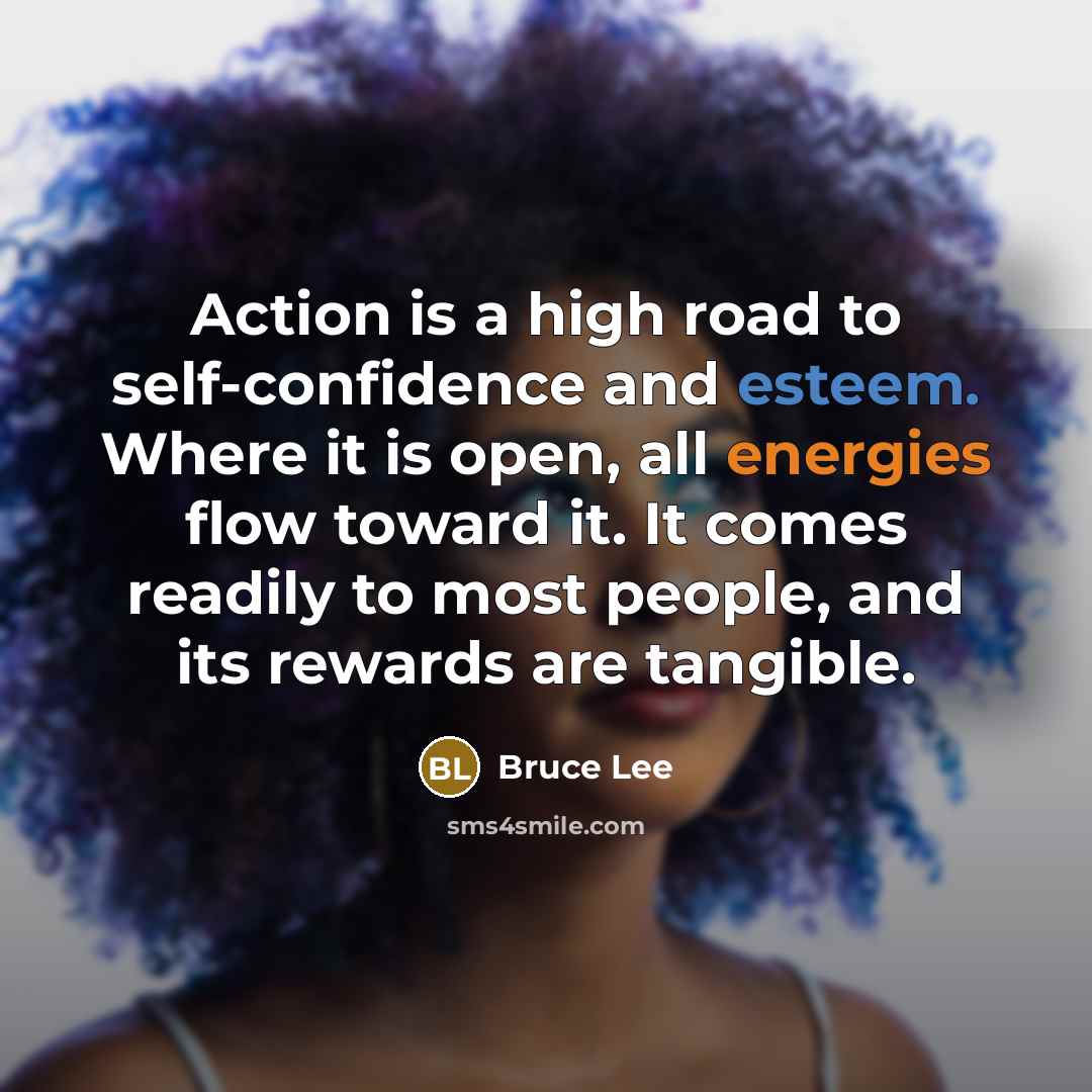 “Action is a high road to self-confidence and esteem. Where it is open, all energies flow toward it. It comes readily to most people, and its rewards are tangible.” quote by Bruce Lee