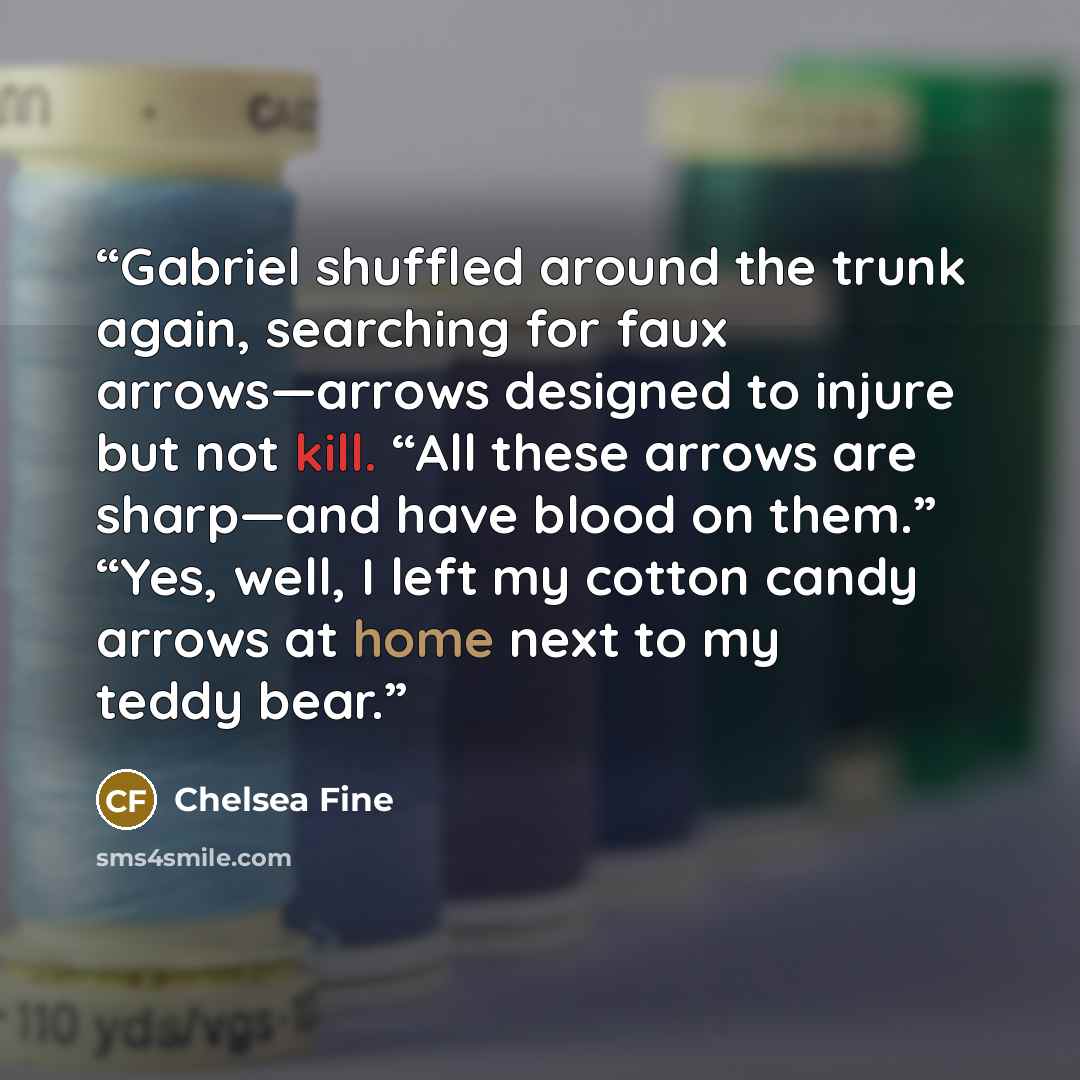 “Gabriel shuffled around the trunk again, searching for faux arrows—arrows designed to injure but not kill. “All these arrows are sharp—and have blood on them.” “Yes, well, I left my cotton candy arrows at home next to my teddy bear.” quote by Chelsea Fine