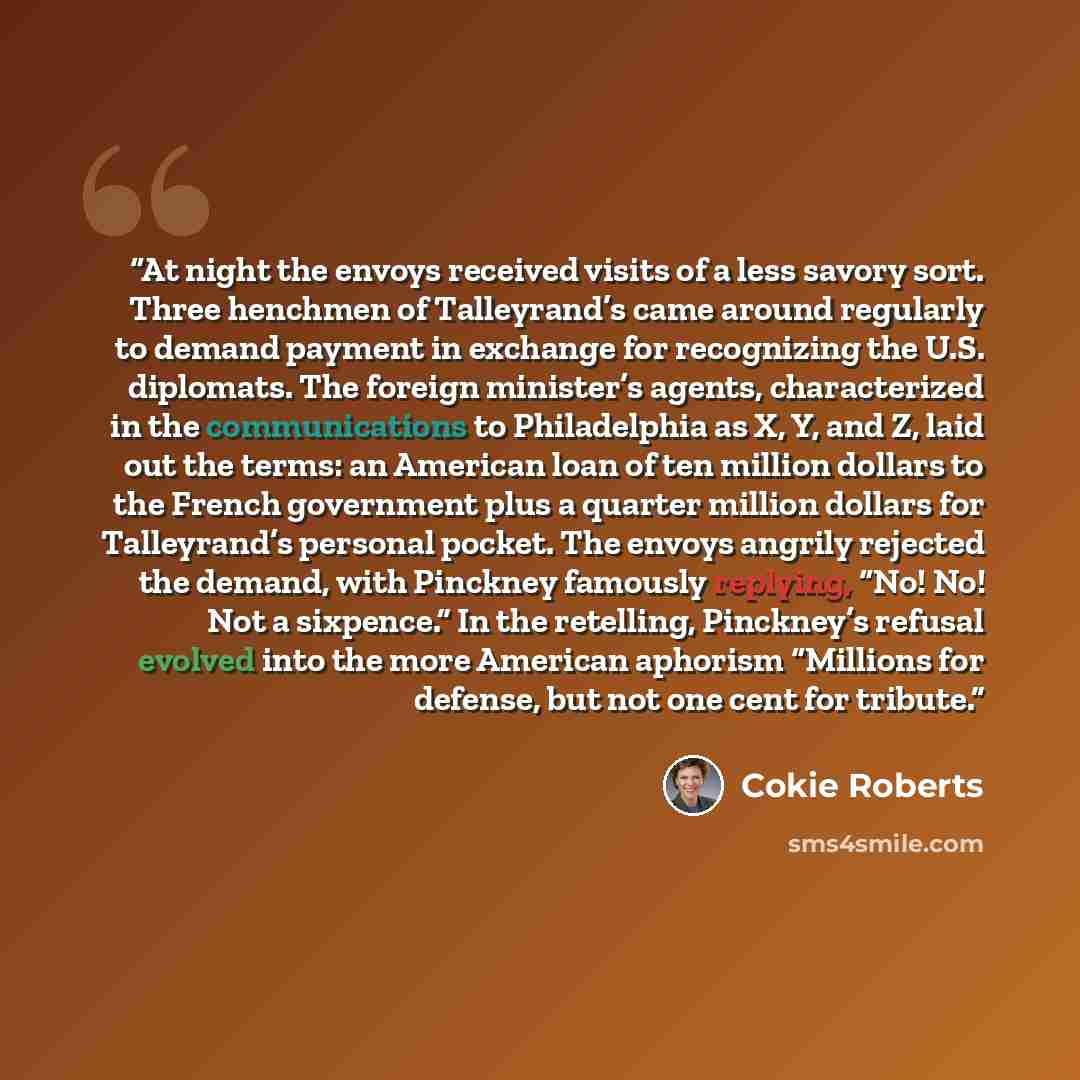 “At night the envoys received visits of a less savory sort. Three henchmen of Talleyrand’s came around regularly to demand payment in exchange for recognizing the U.S. diplomats. The foreign minister’s agents, characterized in the communications to Philadelphia as X, Y, and Z, laid out the terms…” quote by Cokie Roberts