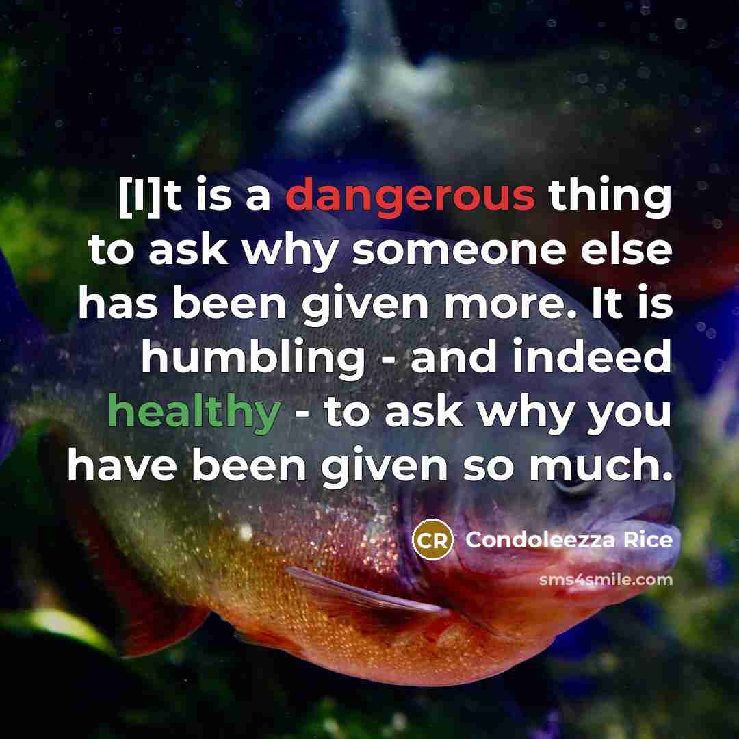 “[I]t is a dangerous thing to ask why someone else has been given more. It is humbling - and indeed healthy - to ask why you have been given so much.” quote by Condoleezza Rice