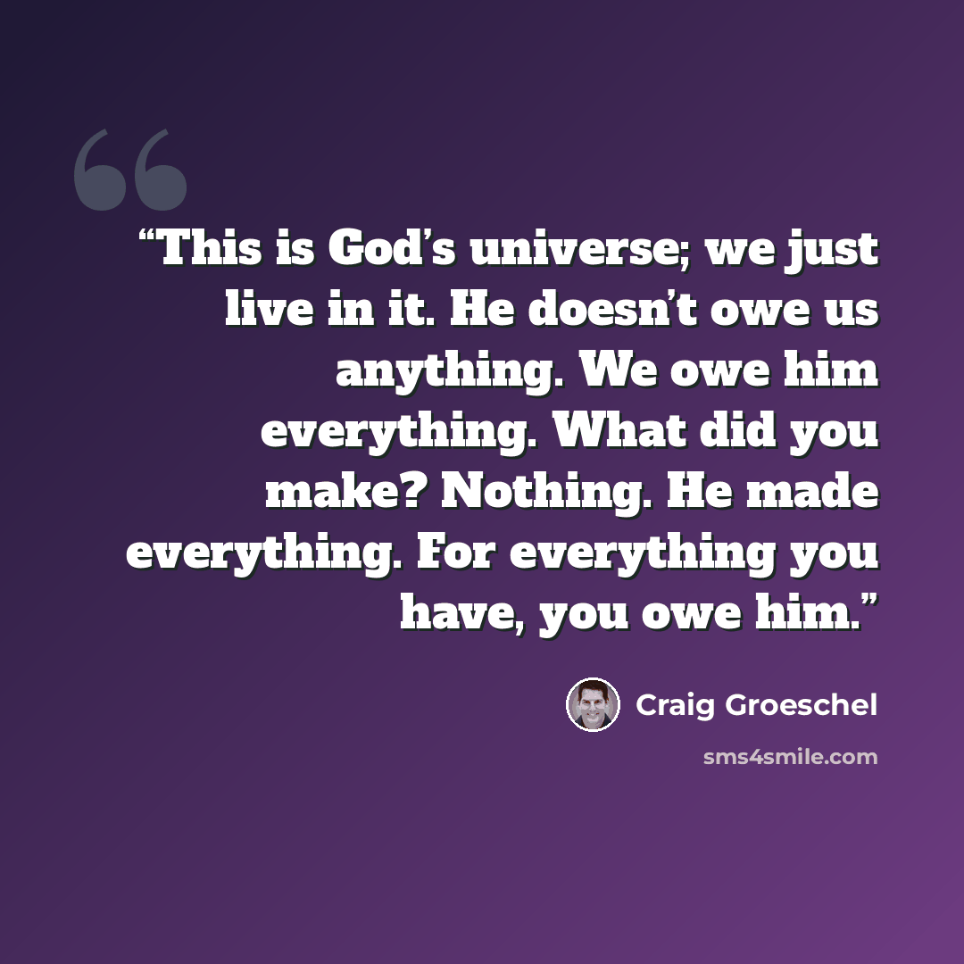 “This is God’s universe; we just live in it. He doesn’t owe us anything. We owe him everything. What did you make? Nothing. He made everything. For everything you have, you owe him.” quote by Craig Groeschel