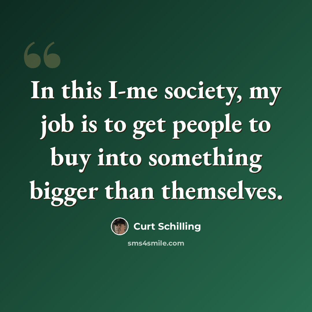“In this I-me society, my job is to get people to buy into something bigger than themselves.” quote by Curt Schilling
