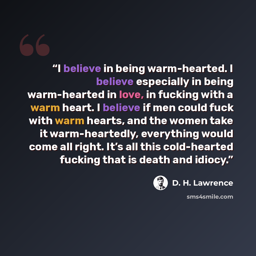 “I believe in being warm-hearted. I believe especially in being warm-hearted in love, in fucking with a warm heart. I believe if men could fuck with warm hearts, and the women take it warm-heartedly, everything would come all right. It’s all this cold-hearted fucking that is death and idiocy.” quote by D. H. Lawrence