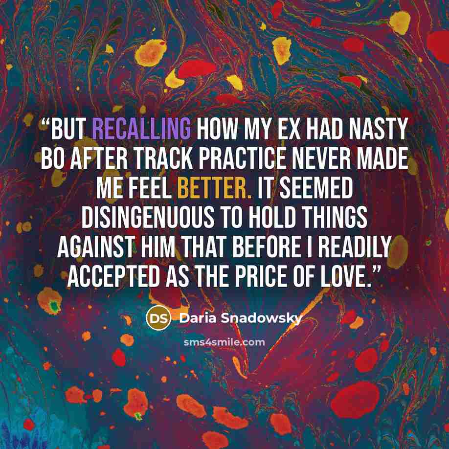 “But recalling how my ex had nasty BO after track practice never made me feel better. It seemed disingenuous to hold things against him that before I readily accepted as the price of love.” quote by Daria Snadowsky