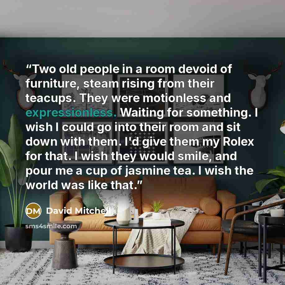 “Two old people in a room devoid of furniture, steam rising from their teacups. They were motionless and expressionless. Waiting for something. I wish I could go into their room and sit down with them. I'd give them my Rolex for that. I wish they would smile, and pour me a cup of jasmine tea. I…” quote by David Mitchell