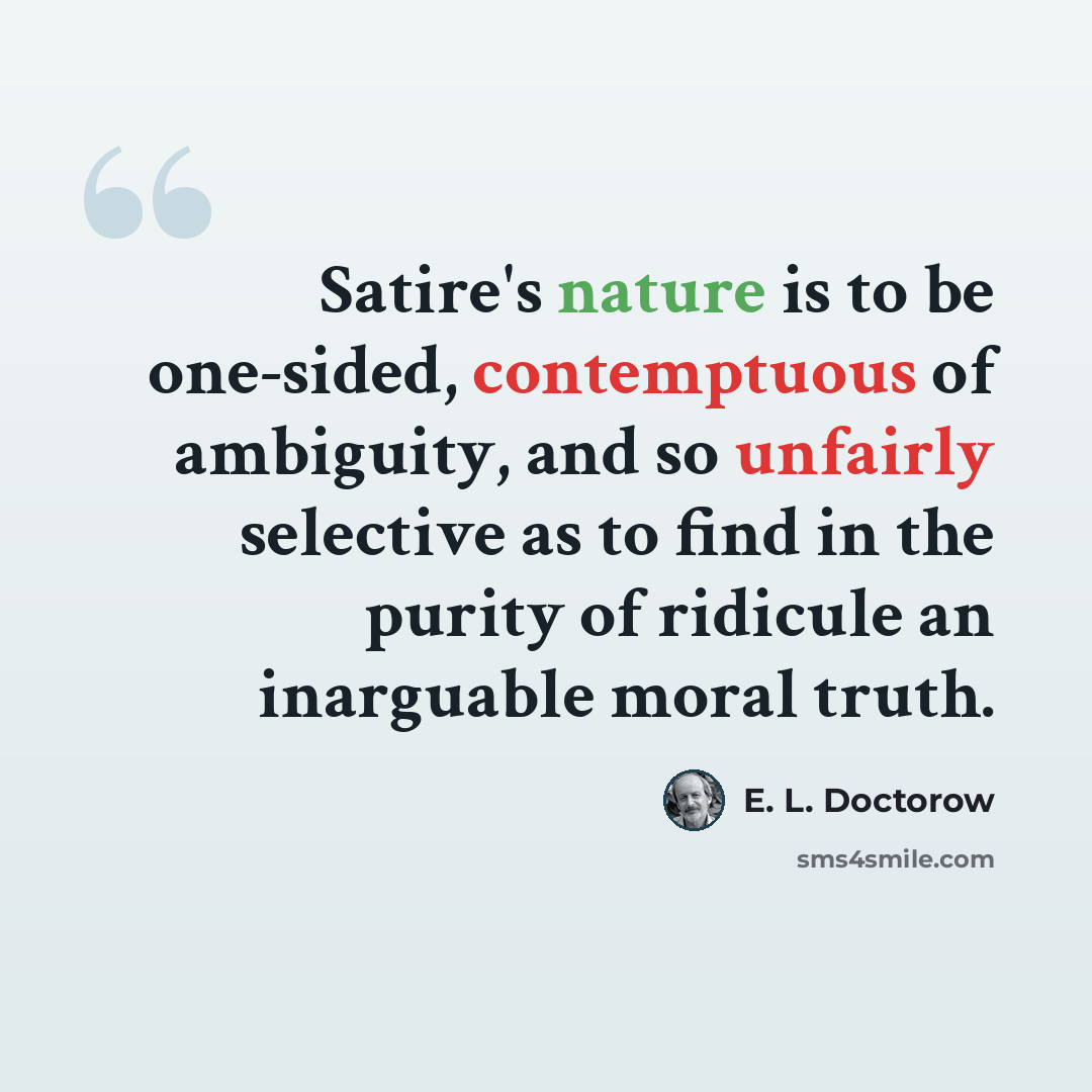 “Satire's nature is to be one-sided, contemptuous of ambiguity, and so unfairly selective as to find in the purity of ridicule an inarguable moral truth.” quote by E. L. Doctorow